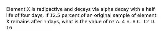 Element X is radioactive and decays via alpha decay with a half life of four days. If 12.5 percent of an original sample of element X remains after n days, what is the value of n? A. 4 B. 8 C. 12 D. 16