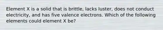 Element X is a solid that is brittle, lacks luster, does not conduct electricity, and has five valence electrons. Which of the following elements could element X be?