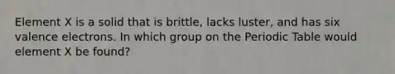 Element X is a solid that is brittle, lacks luster, and has six valence electrons. In which group on the Periodic Table would element X be found?