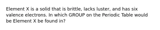 Element X is a solid that is brittle, lacks luster, and has six valence electrons. In which GROUP on the Periodic Table would be Element X be found in?
