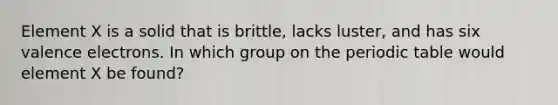 Element X is a solid that is brittle, lacks luster, and has six <a href='https://www.questionai.com/knowledge/knWZpHTJT4-valence-electrons' class='anchor-knowledge'>valence electrons</a>. In which group on <a href='https://www.questionai.com/knowledge/kIrBULvFQz-the-periodic-table' class='anchor-knowledge'>the periodic table</a> would element X be found?