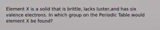 Element X is a solid that is brittle, lacks luster,and has six valence electrons. In which group on the Periodic Table would element X be found?