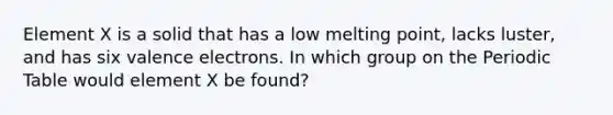 Element X is a solid that has a low melting point, lacks luster, and has six <a href='https://www.questionai.com/knowledge/knWZpHTJT4-valence-electrons' class='anchor-knowledge'>valence electrons</a>. In which group on <a href='https://www.questionai.com/knowledge/kIrBULvFQz-the-periodic-table' class='anchor-knowledge'>the periodic table</a> would element X be found?