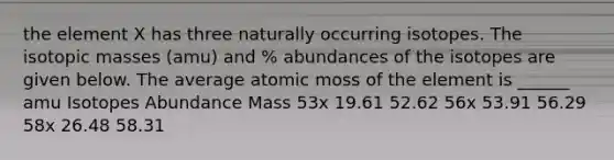 the element X has three naturally occurring isotopes. The isotopic masses (amu) and % abundances of the isotopes are given below. The average atomic moss of the element is ______ amu Isotopes Abundance Mass 53x 19.61 52.62 56x 53.91 56.29 58x 26.48 58.31