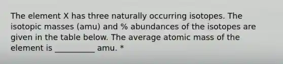 The element X has three naturally occurring isotopes. The isotopic masses (amu) and % abundances of the isotopes are given in the table below. The average atomic mass of the element is __________ amu. *