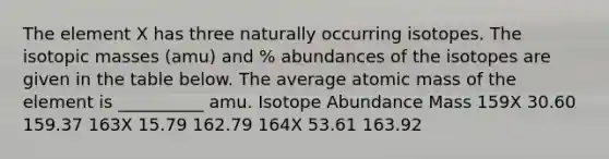 The element X has three naturally occurring isotopes. The isotopic masses (amu) and % abundances of the isotopes are given in the table below. The average atomic mass of the element is __________ amu. Isotope Abundance Mass 159X 30.60 159.37 163X 15.79 162.79 164X 53.61 163.92