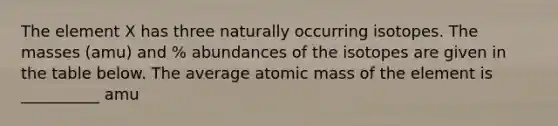 The element X has three naturally occurring isotopes. The masses (amu) and % abundances of the isotopes are given in the table below. The average atomic mass of the element is __________ amu