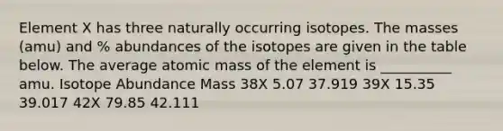 Element X has three naturally occurring isotopes. The masses (amu) and % abundances of the isotopes are given in the table below. The average atomic mass of the element is __________ amu. Isotope Abundance Mass 38X 5.07 37.919 39X 15.35 39.017 42X 79.85 42.111