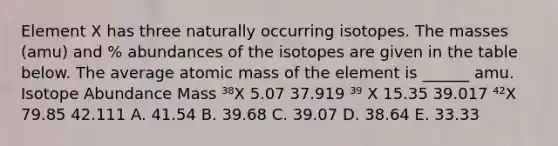 Element X has three naturally occurring isotopes. The masses (amu) and % abundances of the isotopes are given in the table below. The average atomic mass of the element is ______ amu. Isotope Abundance Mass ³⁸X 5.07 37.919 ³⁹ X 15.35 39.017 ⁴²X 79.85 42.111 A. 41.54 B. 39.68 C. 39.07 D. 38.64 E. 33.33