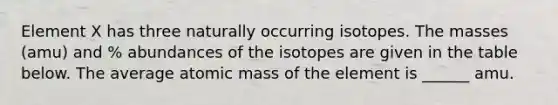 Element X has three naturally occurring isotopes. The masses (amu) and % abundances of the isotopes are given in the table below. The average atomic mass of the element is ______ amu.