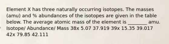 Element X has three naturally occurring isotopes. The masses (amu) and % abundances of the isotopes are given in the table below. The average atomic mass of the element is ________ amu. Isotope/ Abundance/ Mass 38x 5.07 37.919 39x 15.35 39.017 42x 79.85 42.111