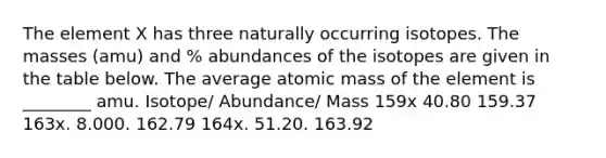 The element X has three naturally occurring isotopes. The masses (amu) and % abundances of the isotopes are given in the table below. The average atomic mass of the element is ________ amu. Isotope/ Abundance/ Mass 159x 40.80 159.37 163x. 8.000. 162.79 164x. 51.20. 163.92