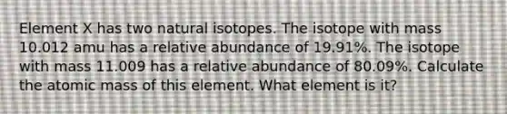 Element X has two natural isotopes. The isotope with mass 10.012 amu has a relative abundance of 19.91%. The isotope with mass 11.009 has a relative abundance of 80.09%. Calculate the atomic mass of this element. What element is it?