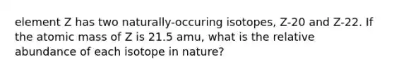 element Z has two naturally-occuring isotopes, Z-20 and Z-22. If the atomic mass of Z is 21.5 amu, what is the relative abundance of each isotope in nature?