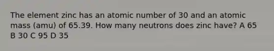 The element zinc has an atomic number of 30 and an atomic mass (amu) of 65.39. How many neutrons does zinc have? A 65 B 30 C 95 D 35