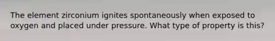 The element zirconium ignites spontaneously when exposed to oxygen and placed under pressure. What type of property is this?