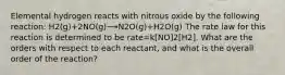 Elemental hydrogen reacts with nitrous oxide by the following reaction: H2(g)+2NO(g)⟶N2O(g)+H2O(g) The rate law for this reaction is determined to be rate=k[NO]2[H2]. What are the orders with respect to each reactant, and what is the overall order of the reaction?