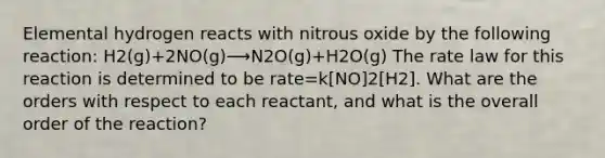 Elemental hydrogen reacts with nitrous oxide by the following reaction: H2(g)+2NO(g)⟶N2O(g)+H2O(g) The rate law for this reaction is determined to be rate=k[NO]2[H2]. What are the orders with respect to each reactant, and what is the overall order of the reaction?