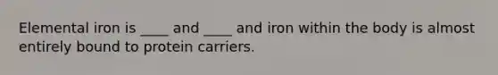 Elemental iron is ____ and ____ and iron within the body is almost entirely bound to protein carriers.