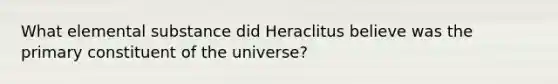 What elemental substance did Heraclitus believe was the primary constituent of the universe?