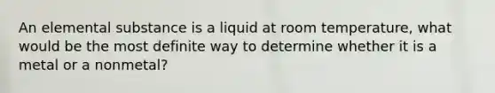 An elemental substance is a liquid at room temperature, what would be the most definite way to determine whether it is a metal or a nonmetal?