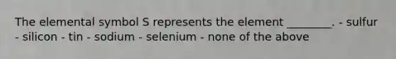 The elemental symbol S represents the element ________. - sulfur - silicon - tin - sodium - selenium - none of the above