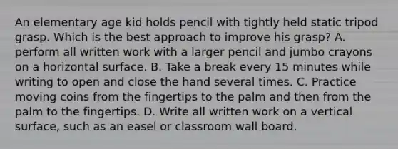 An elementary age kid holds pencil with tightly held static tripod grasp. Which is the best approach to improve his grasp? A. perform all written work with a larger pencil and jumbo crayons on a horizontal surface. B. Take a break every 15 minutes while writing to open and close the hand several times. C. Practice moving coins from the fingertips to the palm and then from the palm to the fingertips. D. Write all written work on a vertical surface, such as an easel or classroom wall board.