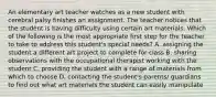 An elementary art teacher watches as a new student with cerebral palsy finishes an assignment. The teacher notices that the student is having difficulty using certain art materials. Which of the following is the most appropriate first step for the teacher to take to address this student's special needs? A. assigning the student a different art project to complete for class B. sharing observations with the occupational therapist working with the student C. providing the student with a range of materials from which to choose D. contacting the student's parents/ guardians to find out what art materials the student can easily manipulate