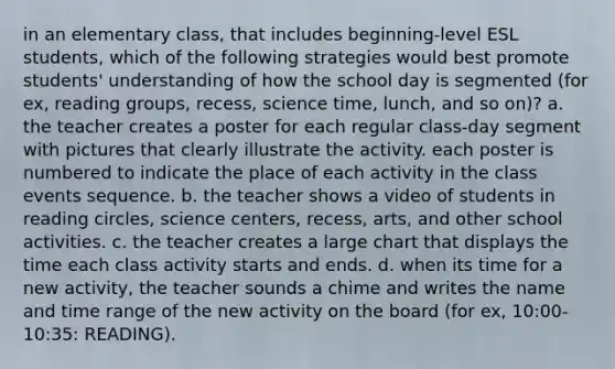 in an elementary class, that includes beginning-level ESL students, which of the following strategies would best promote students' understanding of how the school day is segmented (for ex, reading groups, recess, science time, lunch, and so on)? a. the teacher creates a poster for each regular class-day segment with pictures that clearly illustrate the activity. each poster is numbered to indicate the place of each activity in the class events sequence. b. the teacher shows a video of students in reading circles, science centers, recess, arts, and other school activities. c. the teacher creates a large chart that displays the time each class activity starts and ends. d. when its time for a new activity, the teacher sounds a chime and writes the name and time range of the new activity on the board (for ex, 10:00-10:35: READING).