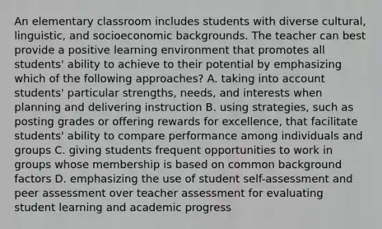 An elementary classroom includes students with diverse cultural, linguistic, and socioeconomic backgrounds. The teacher can best provide a positive learning environment that promotes all students' ability to achieve to their potential by emphasizing which of the following approaches? A. taking into account students' particular strengths, needs, and interests when planning and delivering instruction B. using strategies, such as posting grades or offering rewards for excellence, that facilitate students' ability to compare performance among individuals and groups C. giving students frequent opportunities to work in groups whose membership is based on common background factors D. emphasizing the use of student self-assessment and peer assessment over teacher assessment for evaluating student learning and academic progress