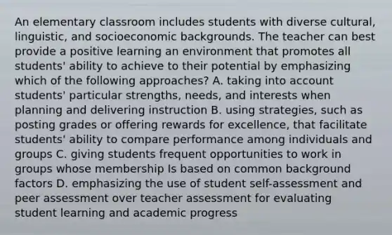 An elementary classroom includes students with diverse cultural, linguistic, and socioeconomic backgrounds. The teacher can best provide a positive learning an environment that promotes all students' ability to achieve to their potential by emphasizing which of the following approaches? A. taking into account students' particular strengths, needs, and interests when planning and delivering instruction B. using strategies, such as posting grades or offering rewards for excellence, that facilitate students' ability to compare performance among individuals and groups C. giving students frequent opportunities to work in groups whose membership Is based on common background factors D. emphasizing the use of student self-assessment and peer assessment over teacher assessment for evaluating student learning and academic progress