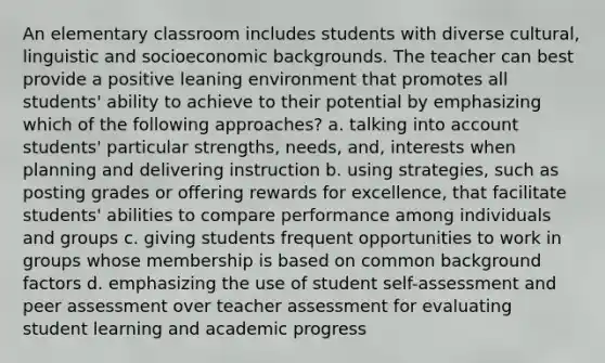 An elementary classroom includes students with diverse cultural, linguistic and socioeconomic backgrounds. The teacher can best provide a positive leaning environment that promotes all students' ability to achieve to their potential by emphasizing which of the following approaches? a. talking into account students' particular strengths, needs, and, interests when planning and delivering instruction b. using strategies, such as posting grades or offering rewards for excellence, that facilitate students' abilities to compare performance among individuals and groups c. giving students frequent opportunities to work in groups whose membership is based on common background factors d. emphasizing the use of student self-assessment and peer assessment over teacher assessment for evaluating student learning and academic progress