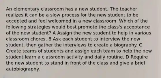 An elementary classroom has a new student. The teacher realizes it can be a slow process for the new student to be accepted and feel welcomed in a new classroom. Which of the following strategies would best promote the class's acceptance of the new student? A Assign the new student to help in various classroom chores. B Ask each student to interview the new student, then gather the interviews to create a biography. C Create teams of students and assign each team to help the new student learn a classroom activity and daily routine. D Require the new student to stand in front of the class and give a brief autobiography.