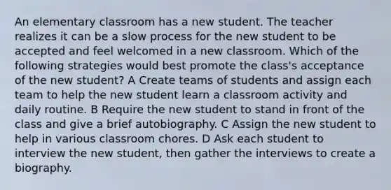 An elementary classroom has a new student. The teacher realizes it can be a slow process for the new student to be accepted and feel welcomed in a new classroom. Which of the following strategies would best promote the class's acceptance of the new student? A Create teams of students and assign each team to help the new student learn a classroom activity and daily routine. B Require the new student to stand in front of the class and give a brief autobiography. C Assign the new student to help in various classroom chores. D Ask each student to interview the new student, then gather the interviews to create a biography.