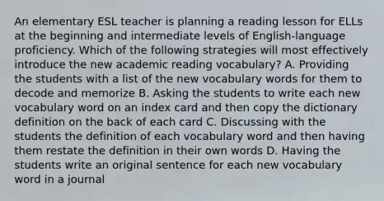 An elementary ESL teacher is planning a reading lesson for ELLs at the beginning and intermediate levels of English-language proficiency. Which of the following strategies will most effectively introduce the new academic reading vocabulary? A. Providing the students with a list of the new vocabulary words for them to decode and memorize B. Asking the students to write each new vocabulary word on an index card and then copy the dictionary definition on the back of each card C. Discussing with the students the definition of each vocabulary word and then having them restate the definition in their own words D. Having the students write an original sentence for each new vocabulary word in a journal