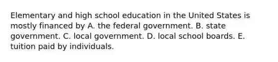 Elementary and high school education in the United States is mostly financed by A. the federal government. B. state government. C. local government. D. local school boards. E. tuition paid by individuals.