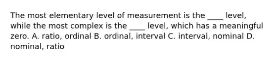 The most elementary level of measurement is the ____ level, while the most complex is the ____ level, which has a meaningful zero. A. ratio, ordinal B. ordinal, interval C. interval, nominal D. nominal, ratio