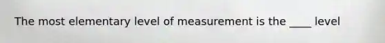 The most elementary level of measurement is the ____ level