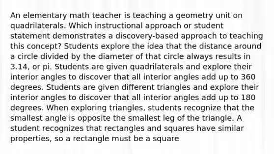 An elementary math teacher is teaching a geometry unit on quadrilaterals. Which instructional approach or student statement demonstrates a discovery-based approach to teaching this concept? Students explore the idea that the distance around a circle divided by the diameter of that circle always results in 3.14, or pi. Students are given quadrilaterals and explore their interior angles to discover that all interior angles add up to 360 degrees. Students are given different triangles and explore their interior angles to discover that all interior angles add up to 180 degrees. When exploring triangles, students recognize that the smallest angle is opposite the smallest leg of the triangle. A student recognizes that rectangles and squares have similar properties, so a rectangle must be a square