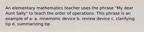 An elementary mathematics teacher uses the phrase "My dear Aunt Sally" to teach the order of operations. This phrase is an example of a: a. mnemonic device b. review device c. clarifying tip d. summarizing tip