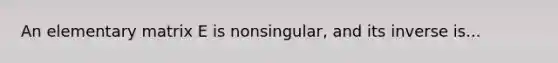 An elementary matrix E is nonsingular, and its inverse is...