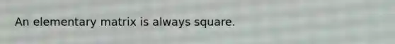 An elementary matrix is always square.