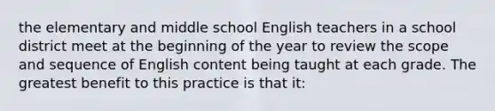 the elementary and middle school English teachers in a school district meet at the beginning of the year to review the scope and sequence of English content being taught at each grade. The greatest benefit to this practice is that it: