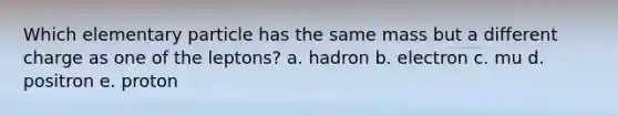 Which elementary particle has the same mass but a different charge as one of the leptons? a. hadron b. electron c. mu d. positron e. proton