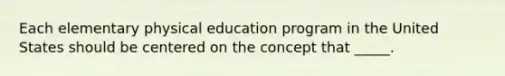 Each elementary physical education program in the United States should be centered on the concept that _____.