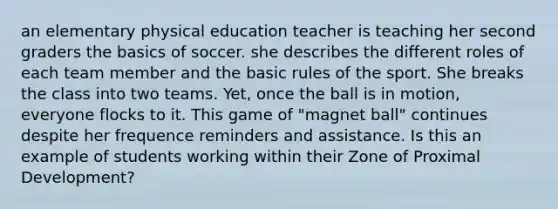 an elementary physical education teacher is teaching her second graders the basics of soccer. she describes the different roles of each team member and the basic rules of the sport. She breaks the class into two teams. Yet, once the ball is in motion, everyone flocks to it. This game of "magnet ball" continues despite her frequence reminders and assistance. Is this an example of students working within their Zone of Proximal Development?