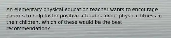 An elementary physical education teacher wants to encourage parents to help foster positive attitudes about physical fitness in their children. Which of these would be the best recommendation?