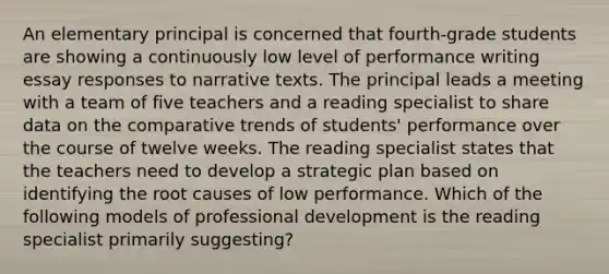 An elementary principal is concerned that fourth-grade students are showing a continuously low level of performance writing essay responses to narrative texts. The principal leads a meeting with a team of five teachers and a reading specialist to share data on the comparative trends of students' performance over the course of twelve weeks. The reading specialist states that the teachers need to develop a strategic plan based on identifying the root causes of low performance. Which of the following models of professional development is the reading specialist primarily suggesting?