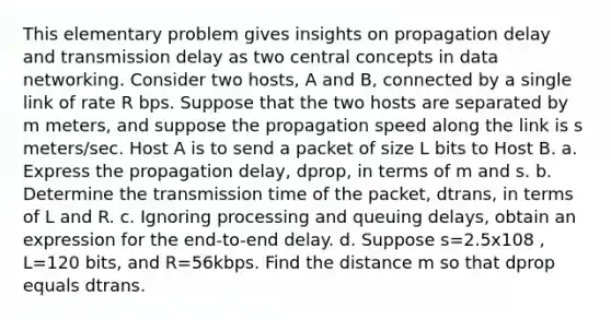 This elementary problem gives insights on propagation delay and transmission delay as two central concepts in data networking. Consider two hosts, A and B, connected by a single link of rate R bps. Suppose that the two hosts are separated by m meters, and suppose the propagation speed along the link is s meters/sec. Host A is to send a packet of size L bits to Host B. a. Express the propagation delay, dprop, in terms of m and s. b. Determine the transmission time of the packet, dtrans, in terms of L and R. c. Ignoring processing and queuing delays, obtain an expression for the end-to-end delay. d. Suppose s=2.5x108 , L=120 bits, and R=56kbps. Find the distance m so that dprop equals dtrans.