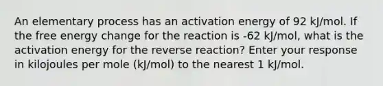 An elementary process has an activation energy of 92 kJ/mol. If the free energy change for the reaction is -62 kJ/mol, what is the activation energy for the reverse reaction? Enter your response in kilojoules per mole (kJ/mol) to the nearest 1 kJ/mol.